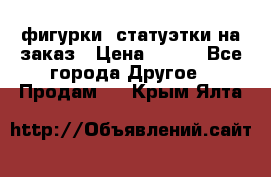 фигурки .статуэтки.на заказ › Цена ­ 250 - Все города Другое » Продам   . Крым,Ялта